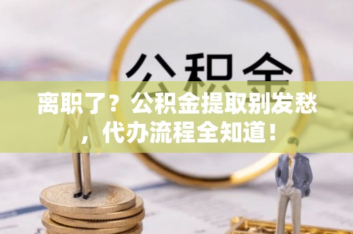陕西离职了？公积金提取别发愁，代办流程全知道！
